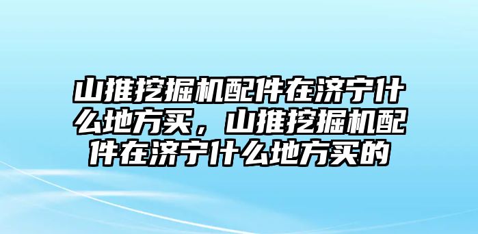 山推挖掘機(jī)配件在濟(jì)寧什么地方買，山推挖掘機(jī)配件在濟(jì)寧什么地方買的