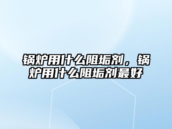 鍋爐用什么阻垢劑，鍋爐用什么阻垢劑最好