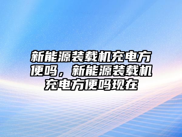 新能源裝載機(jī)充電方便嗎，新能源裝載機(jī)充電方便嗎現(xiàn)在