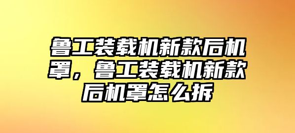 魯工裝載機新款后機罩，魯工裝載機新款后機罩怎么拆