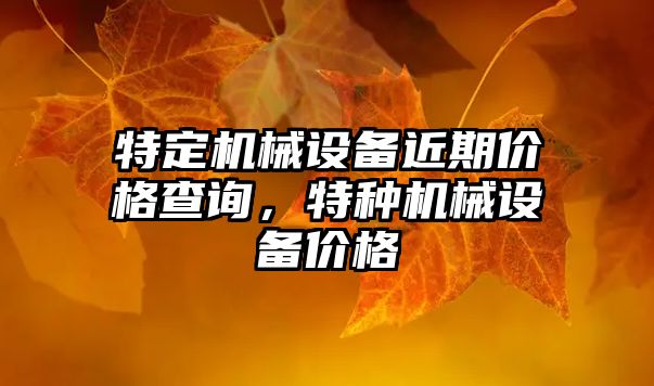 特定機械設(shè)備近期價格查詢，特種機械設(shè)備價格