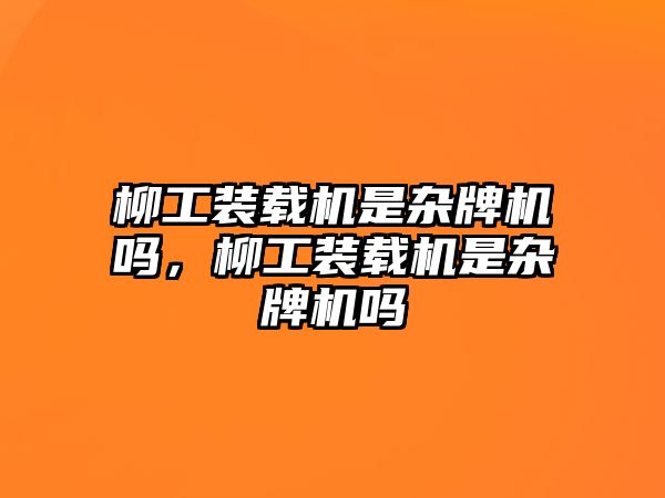 柳工裝載機是雜牌機嗎，柳工裝載機是雜牌機嗎