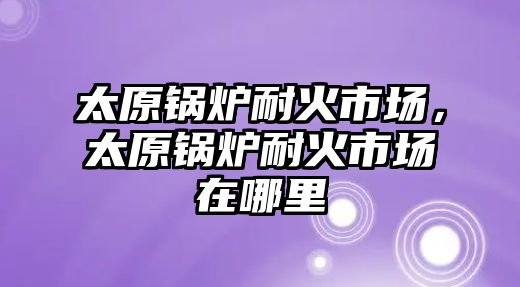 太原鍋爐耐火市場，太原鍋爐耐火市場在哪里