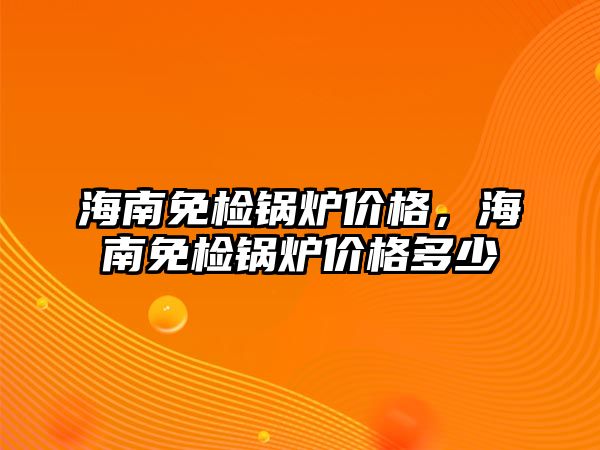 海南免檢鍋爐價格，海南免檢鍋爐價格多少