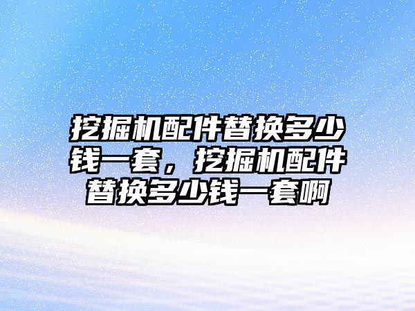 挖掘機(jī)配件替換多少錢一套，挖掘機(jī)配件替換多少錢一套啊