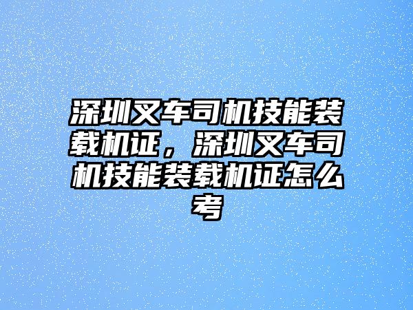 深圳叉車司機(jī)技能裝載機(jī)證，深圳叉車司機(jī)技能裝載機(jī)證怎么考