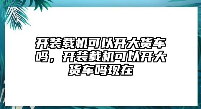 開裝載機(jī)可以開大貨車嗎，開裝載機(jī)可以開大貨車嗎現(xiàn)在