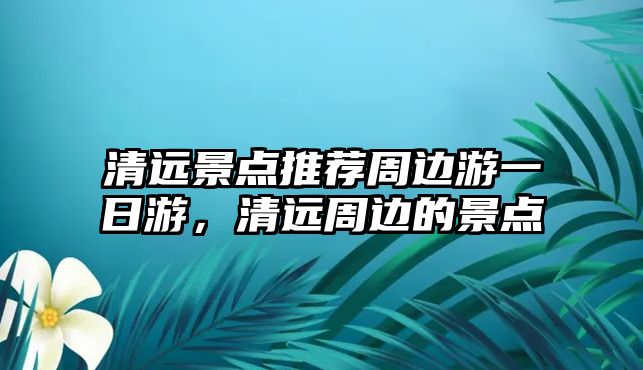 清遠(yuǎn)景點推薦周邊游一日游，清遠(yuǎn)周邊的景點