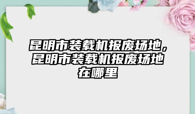 昆明市裝載機(jī)報(bào)廢場地，昆明市裝載機(jī)報(bào)廢場地在哪里