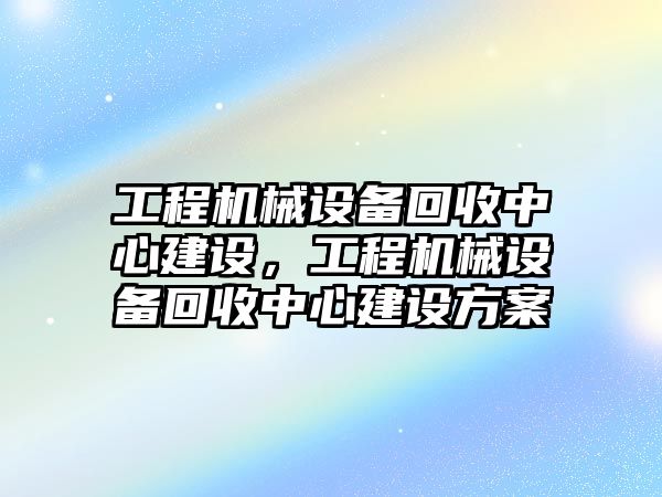 工程機械設備回收中心建設，工程機械設備回收中心建設方案