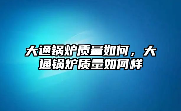 大通鍋爐質(zhì)量如何，大通鍋爐質(zhì)量如何樣