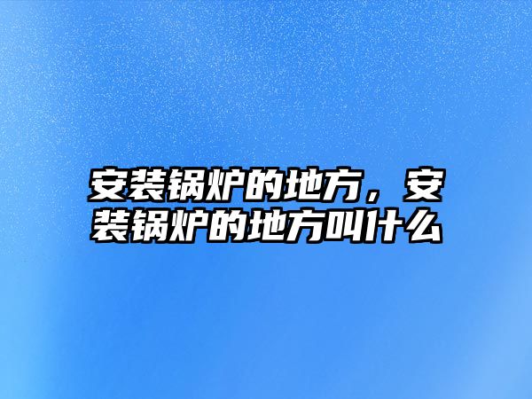 安裝鍋爐的地方，安裝鍋爐的地方叫什么