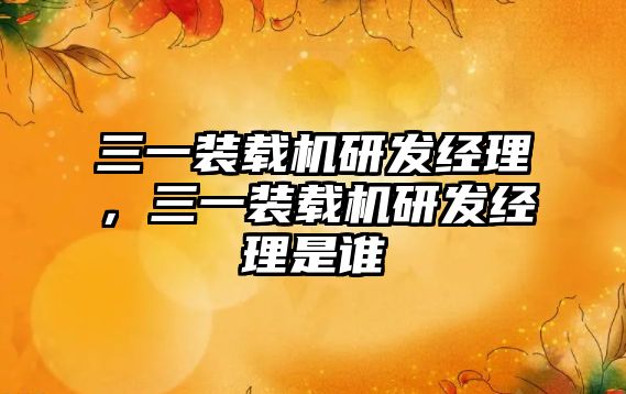 三一裝載機研發(fā)經(jīng)理，三一裝載機研發(fā)經(jīng)理是誰