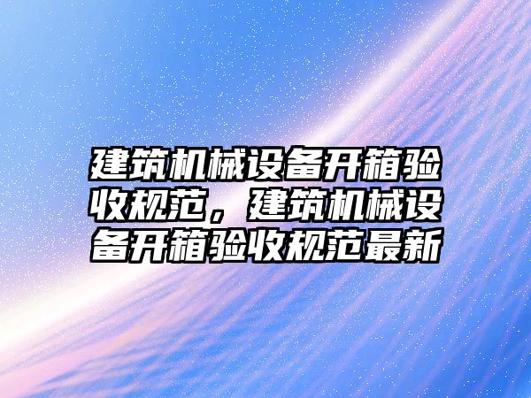 建筑機(jī)械設(shè)備開箱驗(yàn)收規(guī)范，建筑機(jī)械設(shè)備開箱驗(yàn)收規(guī)范最新