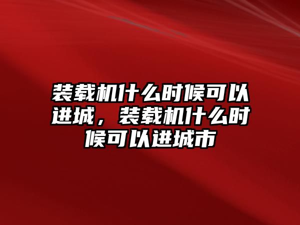 裝載機(jī)什么時(shí)候可以進(jìn)城，裝載機(jī)什么時(shí)候可以進(jìn)城市