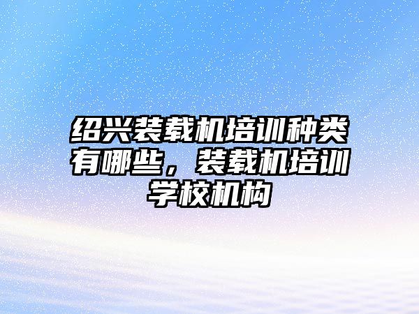 紹興裝載機(jī)培訓(xùn)種類有哪些，裝載機(jī)培訓(xùn)學(xué)校機(jī)構(gòu)