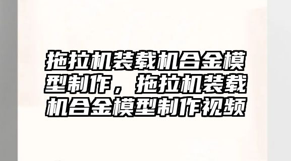 拖拉機裝載機合金模型制作，拖拉機裝載機合金模型制作視頻