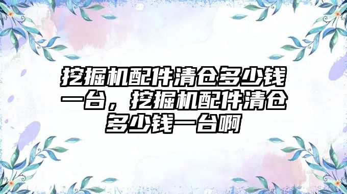 挖掘機配件清倉多少錢一臺，挖掘機配件清倉多少錢一臺啊