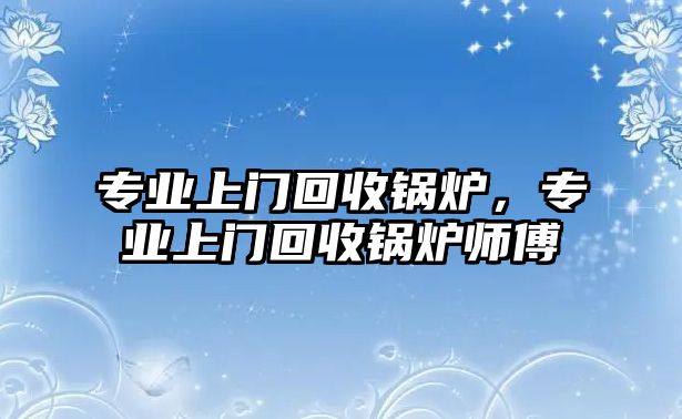 專業(yè)上門回收鍋爐，專業(yè)上門回收鍋爐師傅