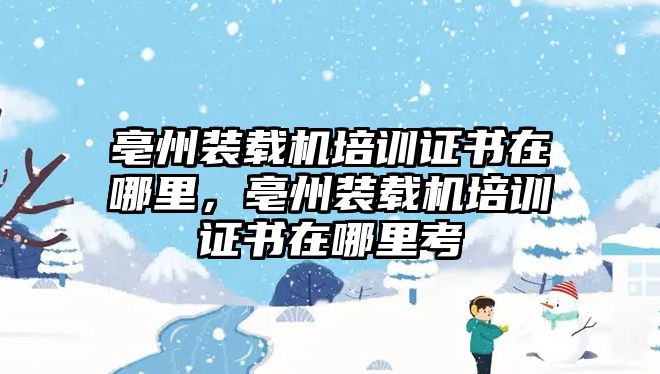 亳州裝載機培訓(xùn)證書在哪里，亳州裝載機培訓(xùn)證書在哪里考