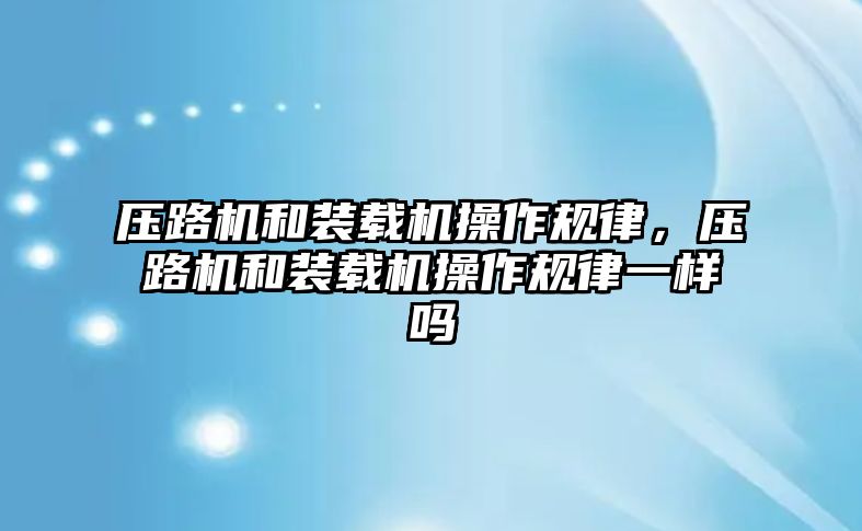 壓路機和裝載機操作規(guī)律，壓路機和裝載機操作規(guī)律一樣嗎