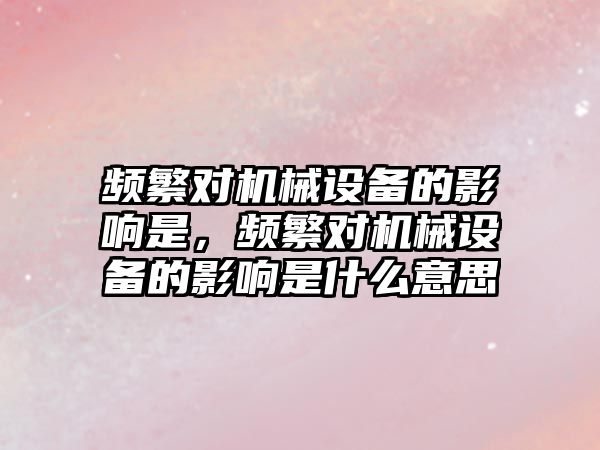 頻繁對機械設備的影響是，頻繁對機械設備的影響是什么意思