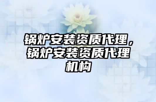 鍋爐安裝資質(zhì)代理，鍋爐安裝資質(zhì)代理機構(gòu)