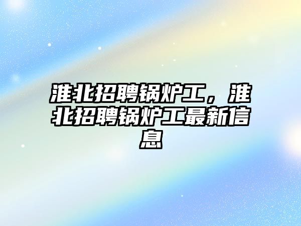 淮北招聘鍋爐工，淮北招聘鍋爐工最新信息