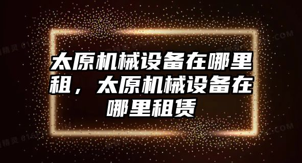 太原機械設(shè)備在哪里租，太原機械設(shè)備在哪里租賃