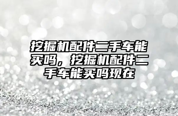 挖掘機配件二手車能買嗎，挖掘機配件二手車能買嗎現(xiàn)在