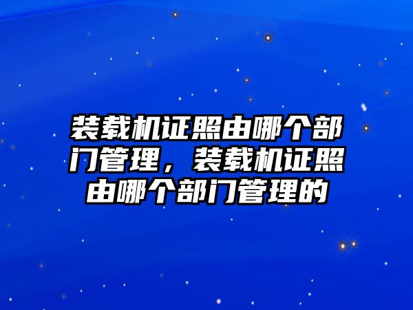 裝載機證照由哪個部門管理，裝載機證照由哪個部門管理的