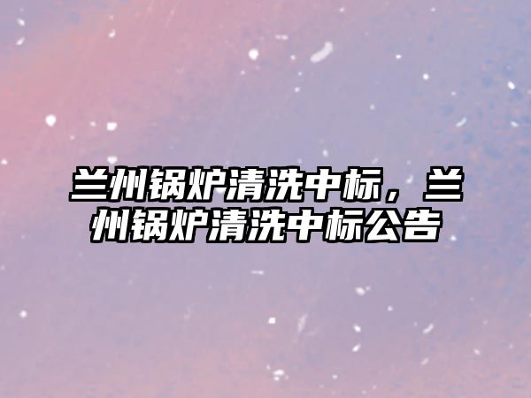 蘭州鍋爐清洗中標(biāo)，蘭州鍋爐清洗中標(biāo)公告