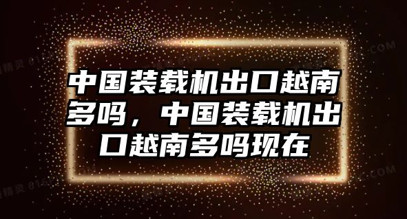 中國裝載機(jī)出口越南多嗎，中國裝載機(jī)出口越南多嗎現(xiàn)在