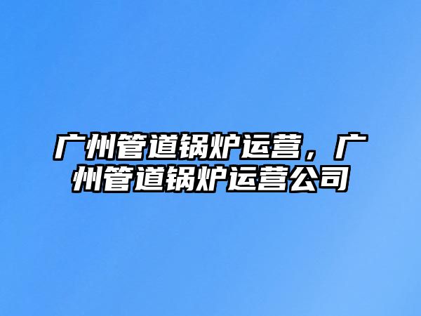 廣州管道鍋爐運營，廣州管道鍋爐運營公司