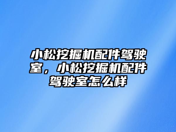 小松挖掘機配件駕駛室，小松挖掘機配件駕駛室怎么樣