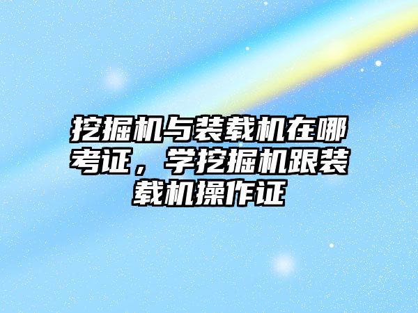 挖掘機與裝載機在哪考證，學(xué)挖掘機跟裝載機操作證