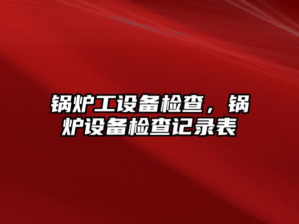 鍋爐工設(shè)備檢查，鍋爐設(shè)備檢查記錄表