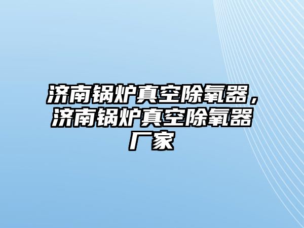 濟(jì)南鍋爐真空除氧器，濟(jì)南鍋爐真空除氧器廠家