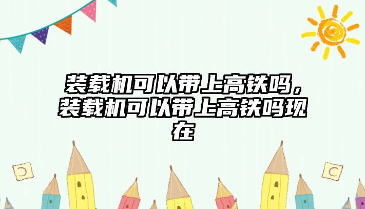 裝載機可以帶上高鐵嗎，裝載機可以帶上高鐵嗎現(xiàn)在