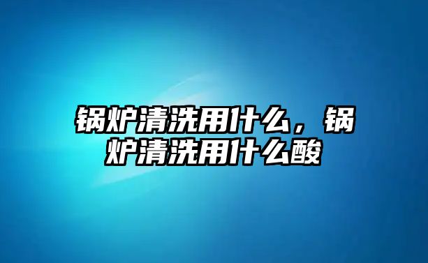 鍋爐清洗用什么，鍋爐清洗用什么酸