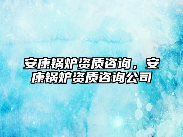 安康鍋爐資質(zhì)咨詢，安康鍋爐資質(zhì)咨詢公司