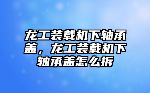 龍工裝載機(jī)下軸承蓋，龍工裝載機(jī)下軸承蓋怎么拆