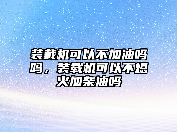 裝載機可以不加油嗎嗎，裝載機可以不熄火加柴油嗎