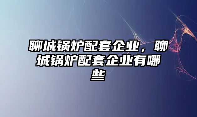 聊城鍋爐配套企業(yè)，聊城鍋爐配套企業(yè)有哪些