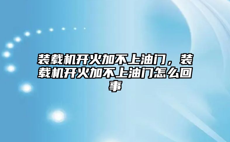 裝載機開火加不上油門，裝載機開火加不上油門怎么回事