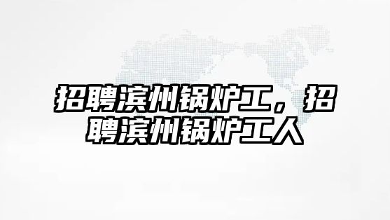 招聘濱州鍋爐工，招聘濱州鍋爐工人