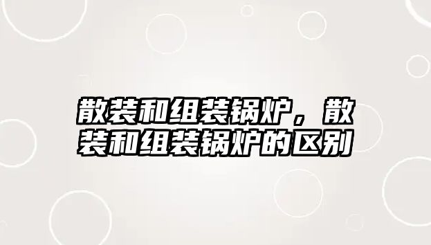 散裝和組裝鍋爐，散裝和組裝鍋爐的區(qū)別