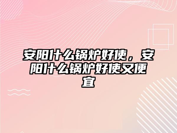 安陽(yáng)什么鍋爐好使，安陽(yáng)什么鍋爐好使又便宜