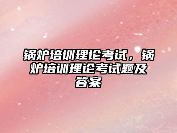 鍋爐培訓理論考試，鍋爐培訓理論考試題及答案