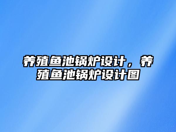 養(yǎng)殖魚池鍋爐設計，養(yǎng)殖魚池鍋爐設計圖